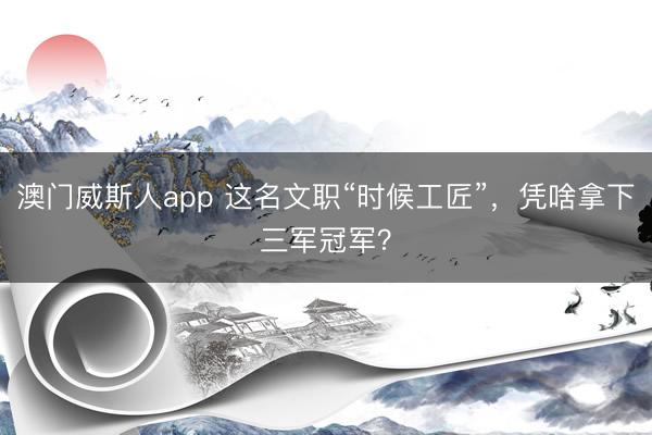 澳门威斯人app 这名文职“时候工匠”,凭啥拿下三军冠军?