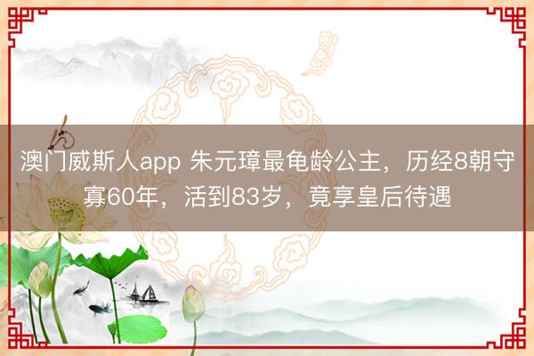 澳门威斯人app 朱元璋最龟龄公主,历经8朝守寡60年,活到83岁,竟享皇后待遇