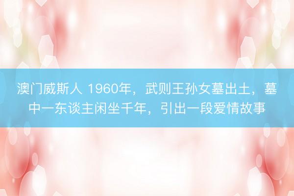 澳门威斯人 1960年,武则王孙女墓出土,墓中一东谈主闲坐千年,引出一段爱情故事