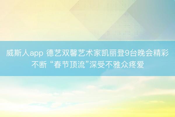 威斯人app 德艺双馨艺术家凯丽登9台晚会精彩不断 “春节顶流”深受不雅众疼爱
