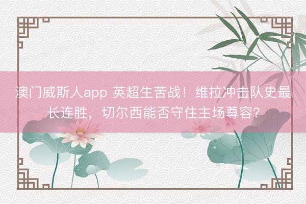 澳门威斯人app 英超生苦战！维拉冲击队史最长连胜，切尔西能否守住主场尊容？