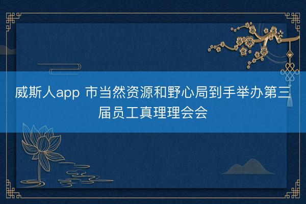 威斯人app 市当然资源和野心局到手举办第三届员工真理理会会
