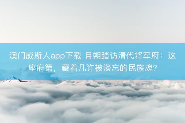 澳门威斯人app下载 月朔踏访清代将军府：这座府第，藏着几许被淡忘的民族魂？