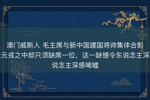 澳门威斯人 毛主席与新中国建国将帅集体合影，十大元戎之中却只须缺席一位，这一缺憾令东说念主深感唏嘘