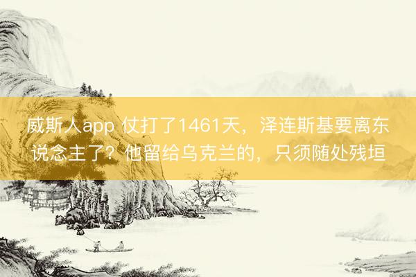 威斯人app 仗打了1461天，泽连斯基要离东说念主了？他留给乌克兰的，只须随处残垣