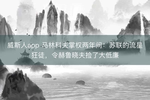 威斯人app 马林科夫掌权两年间：苏联的流星狂徒，令赫鲁晓夫捡了大低廉