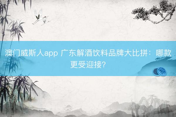 澳门威斯人app 广东解酒饮料品牌大比拼:哪款更受迎接?
